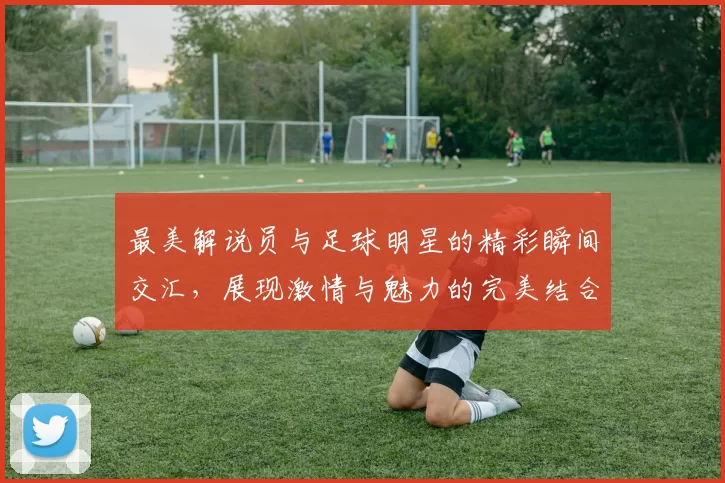 最美解说员与足球明星的精彩瞬间交汇，展现激情与魅力的完美结合