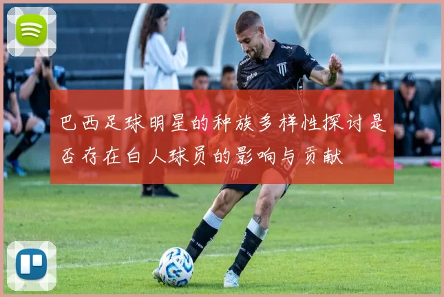 巴西足球明星的种族多样性探讨是否存在白人球员的影响与贡献