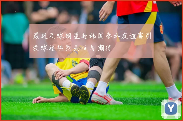 最近足球明星赴韩国参加友谊赛引发球迷热烈关注与期待