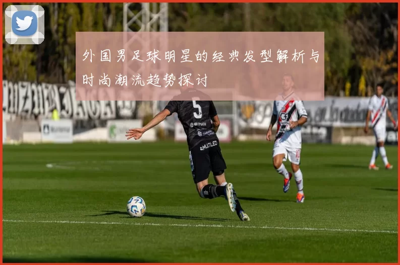 外国男足球明星的经典发型解析与时尚潮流趋势探讨