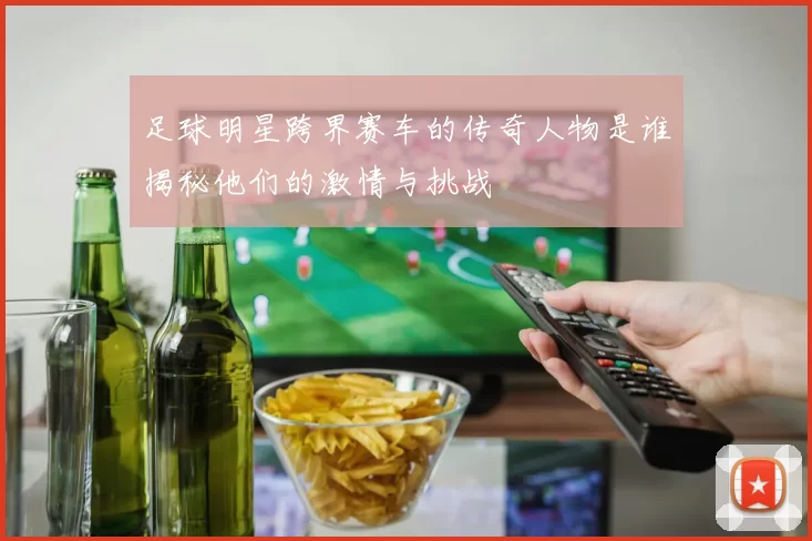 足球明星跨界赛车的传奇人物是谁揭秘他们的激情与挑战