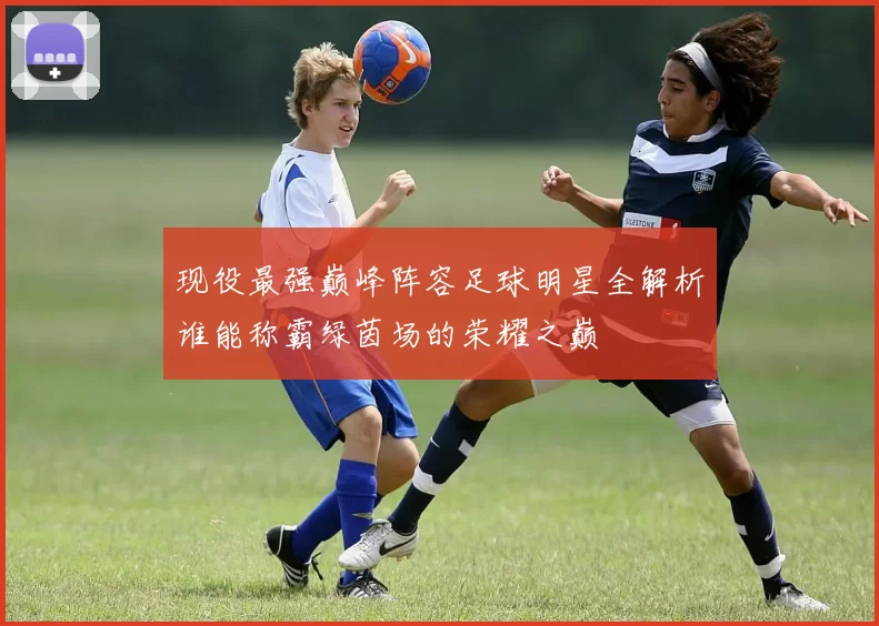 现役最强巅峰阵容足球明星全解析谁能称霸绿茵场的荣耀之巅