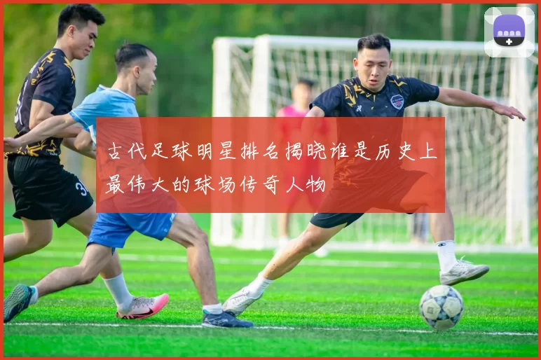 古代足球明星排名揭晓谁是历史上最伟大的球场传奇人物