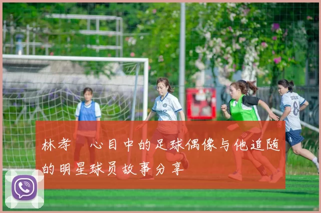 林孝埈心目中的足球偶像与他追随的明星球员故事分享