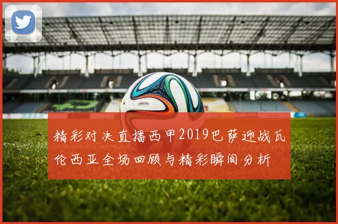 精彩对决直播西甲2019巴萨迎战瓦伦西亚全场回顾与精彩瞬间分析