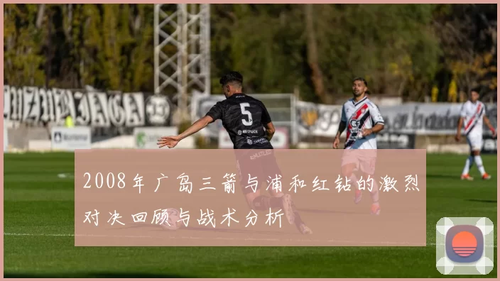 2008年广岛三箭与浦和红钻的激烈对决回顾与战术分析