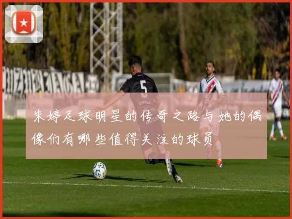 朱婷足球明星的传奇之路与她的偶像们有哪些值得关注的球员