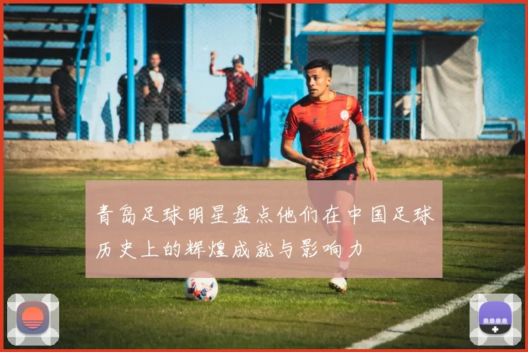 青岛足球明星盘点他们在中国足球历史上的辉煌成就与影响力