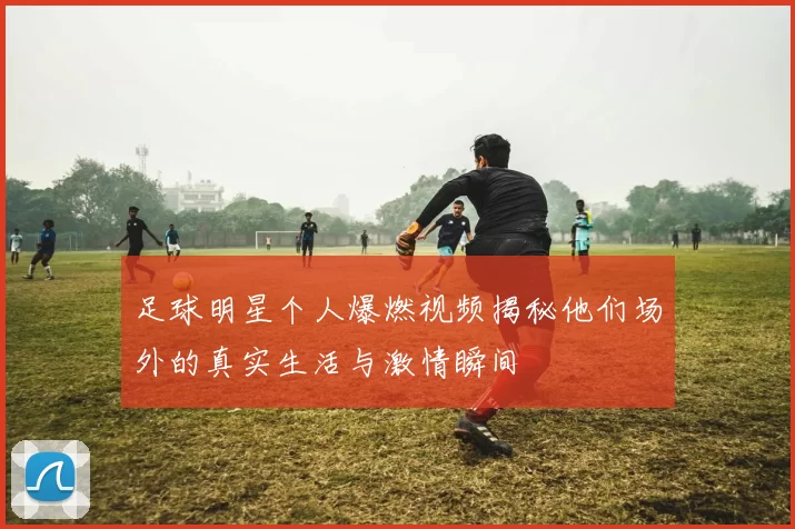 足球明星个人爆燃视频揭秘他们场外的真实生活与激情瞬间