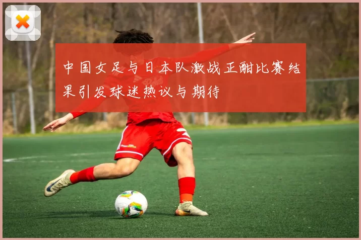 中国女足与日本队激战正酣比赛结果引发球迷热议与期待