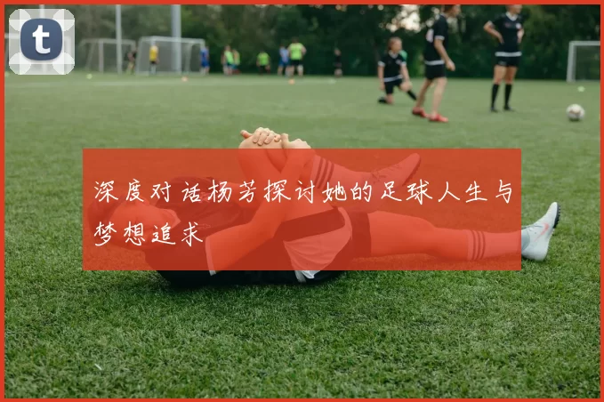 深度对话杨芳探讨她的足球人生与梦想追求