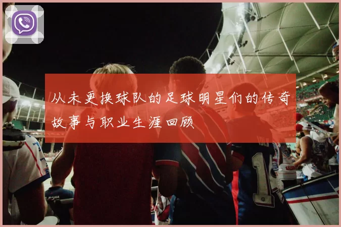 从未更换球队的足球明星们的传奇故事与职业生涯回顾