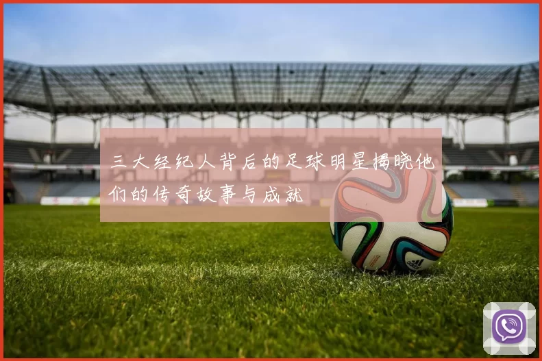 三大经纪人背后的足球明星揭晓他们的传奇故事与成就