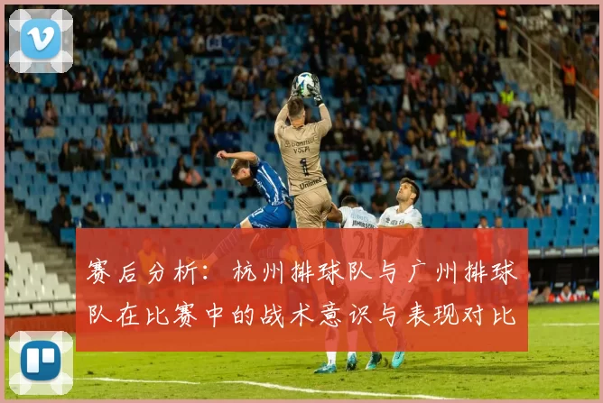 赛后分析：杭州排球队与广州排球队在比赛中的战术意识与表现对比