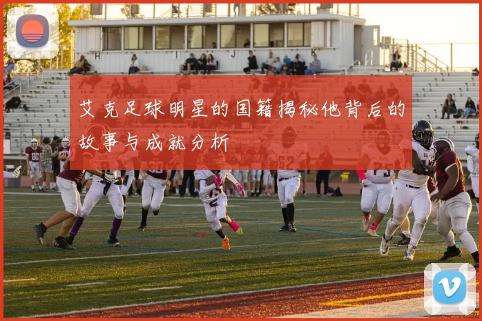 艾克足球明星的国籍揭秘他背后的故事与成就分析
