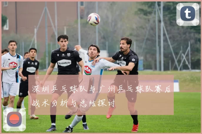 深圳乒乓球队与广州乒乓球队赛后战术分析与总结探讨