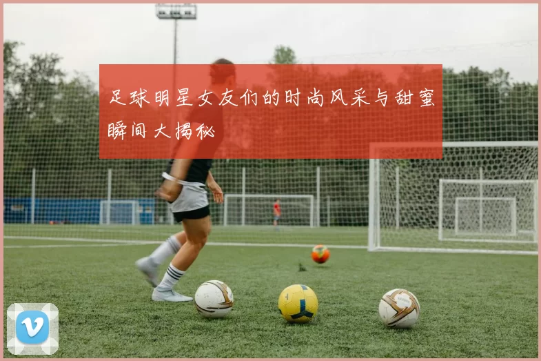 足球明星女友们的时尚风采与甜蜜瞬间大揭秘