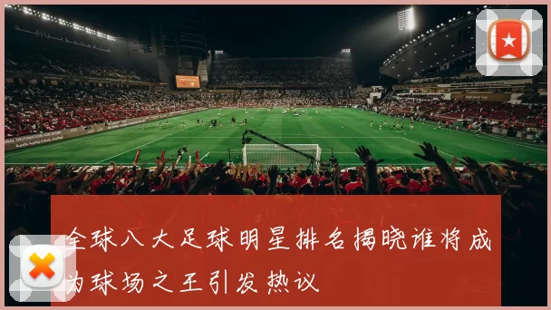 全球八大足球明星排名揭晓谁将成为球场之王引发热议