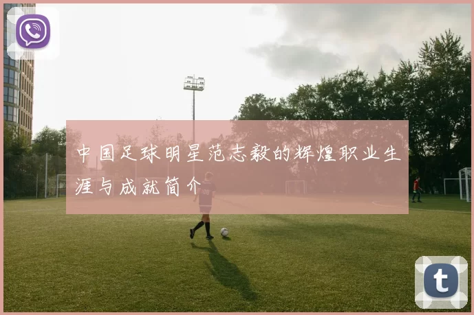 中国足球明星范志毅的辉煌职业生涯与成就简介