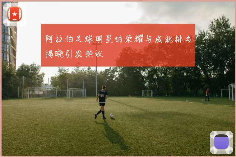 阿拉伯足球明星的荣耀与成就排名揭晓引发热议