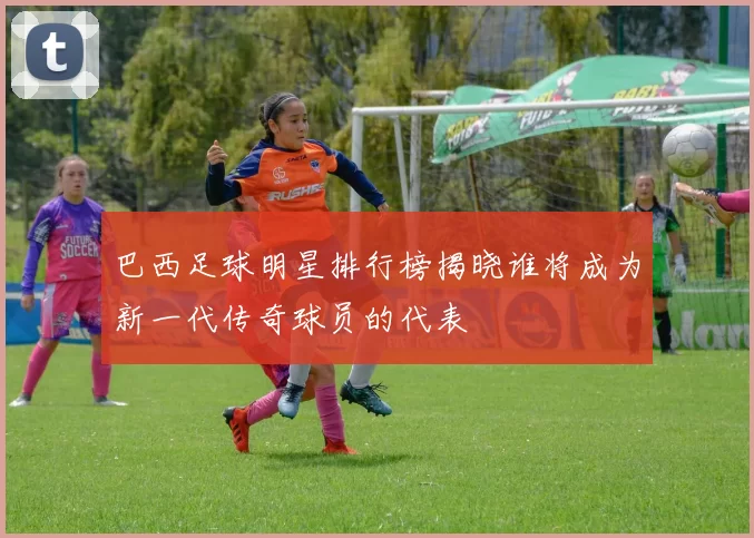 巴西足球明星排行榜揭晓谁将成为新一代传奇球员的代表