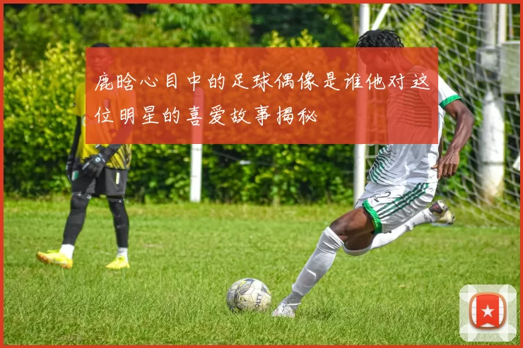 鹿晗心目中的足球偶像是谁他对这位明星的喜爱故事揭秘