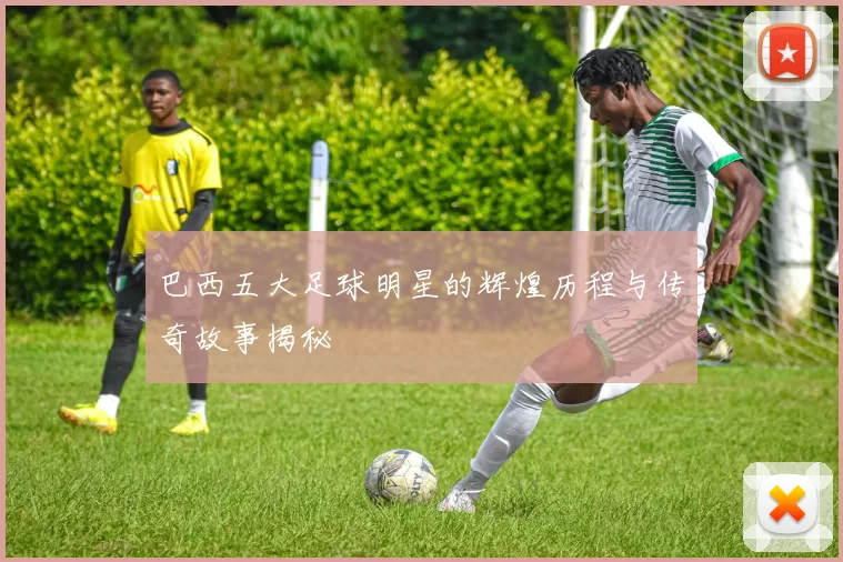 巴西五大足球明星的辉煌历程与传奇故事揭秘