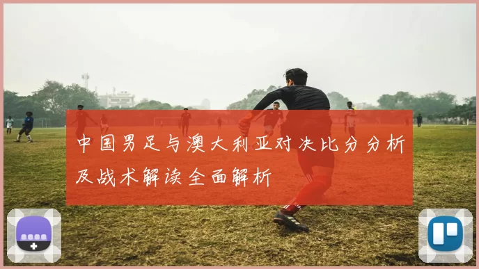 中国男足与澳大利亚对决比分分析及战术解读全面解析