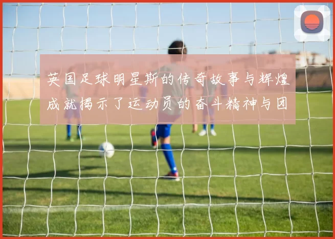 英国足球明星斯的传奇故事与辉煌成就揭示了运动员的奋斗精神与团队合作的重要性