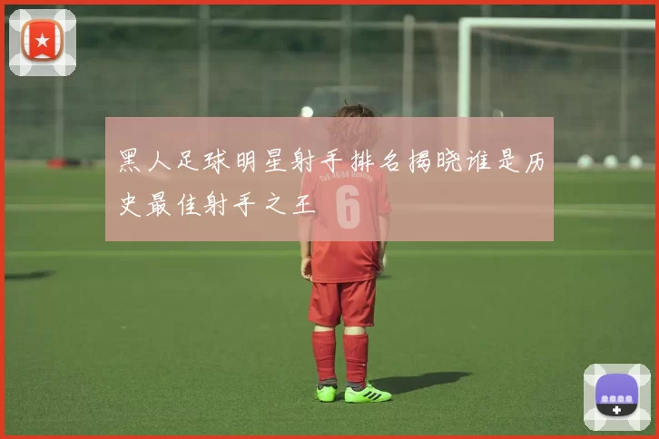 黑人足球明星射手排名揭晓谁是历史最佳射手之王