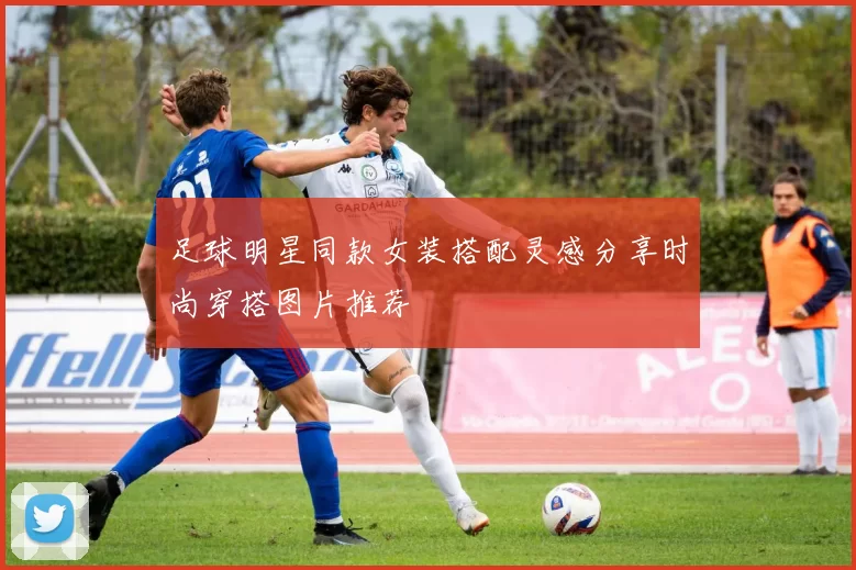 足球明星同款女装搭配灵感分享时尚穿搭图片推荐