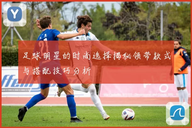 足球明星的时尚选择揭秘领带款式与搭配技巧分析
