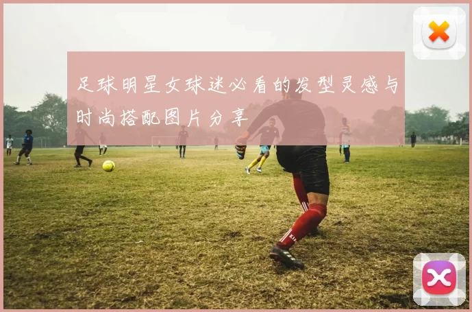 足球明星女球迷必看的发型灵感与时尚搭配图片分享