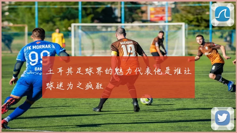 土耳其足球界的魅力代表他是谁让球迷为之疯狂