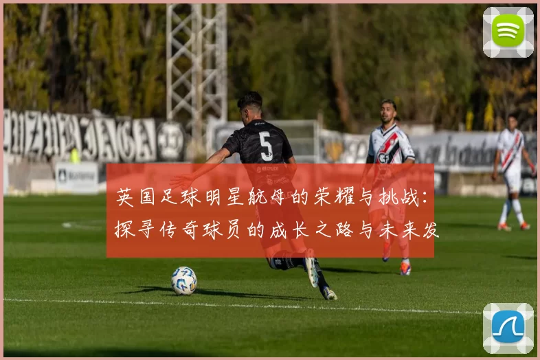 英国足球明星航母的荣耀与挑战：探寻传奇球员的成长之路与未来发展