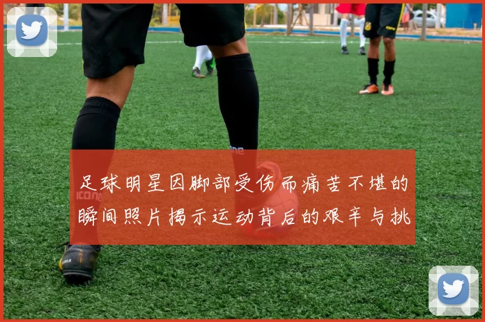 足球明星因脚部受伤而痛苦不堪的瞬间照片揭示运动背后的艰辛与挑战
