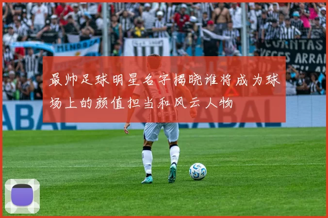最帅足球明星名字揭晓谁将成为球场上的颜值担当和风云人物