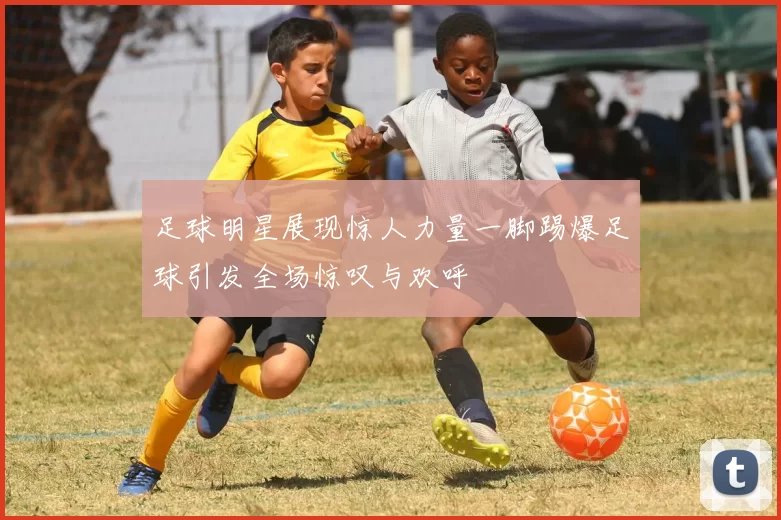 足球明星展现惊人力量一脚踢爆足球引发全场惊叹与欢呼