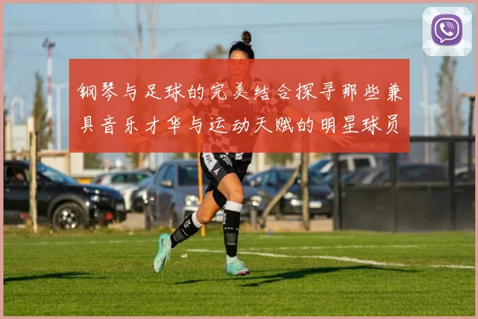 钢琴与足球的完美结合探寻那些兼具音乐才华与运动天赋的明星球员