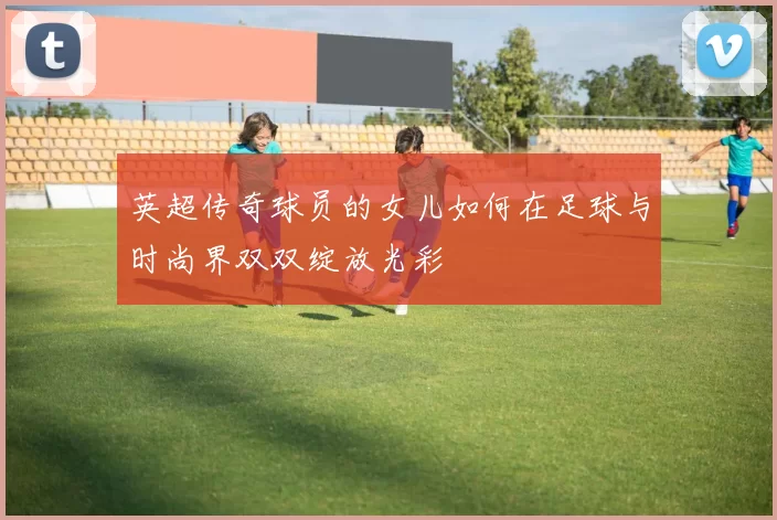 英超传奇球员的女儿如何在足球与时尚界双双绽放光彩