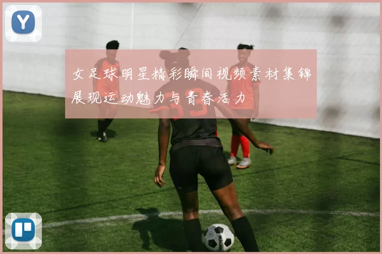 女足球明星精彩瞬间视频素材集锦展现运动魅力与青春活力