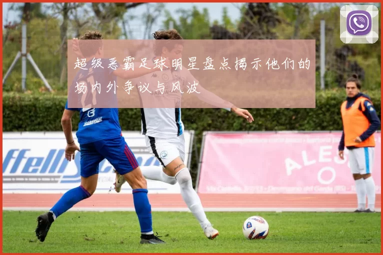 超级恶霸足球明星盘点揭示他们的场内外争议与风波