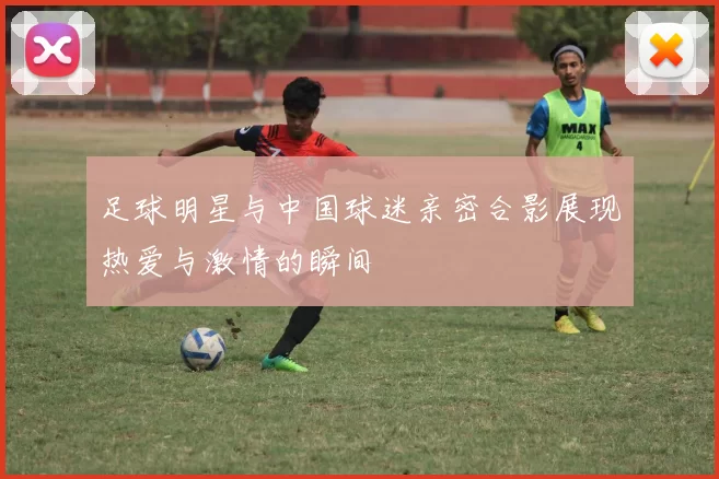 足球明星与中国球迷亲密合影展现热爱与激情的瞬间