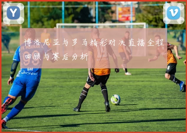 博洛尼亚与罗马精彩对决直播全程回顾与赛后分析