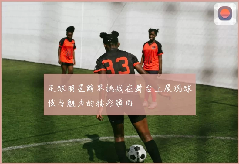 足球明星跨界挑战在舞台上展现球技与魅力的精彩瞬间