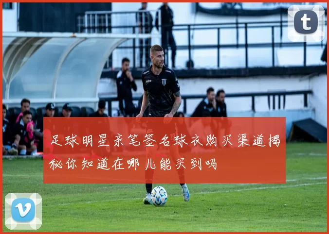 足球明星亲笔签名球衣购买渠道揭秘你知道在哪儿能买到吗