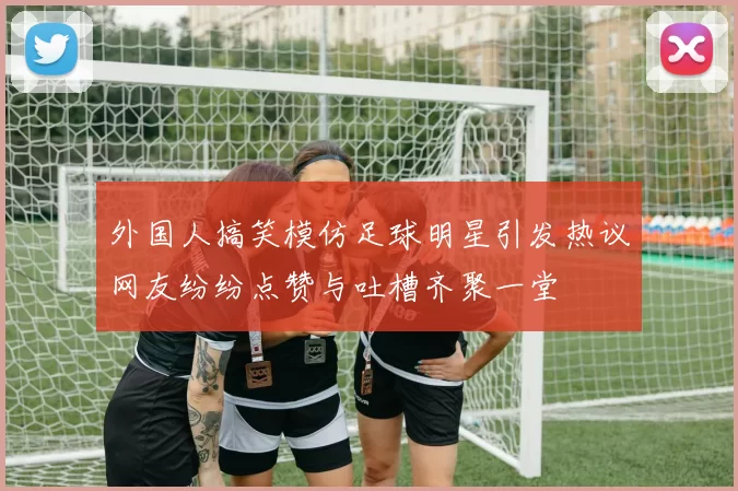 外国人搞笑模仿足球明星引发热议网友纷纷点赞与吐槽齐聚一堂