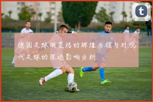 德国足球明星格的辉煌历程与对现代足球的深远影响分析