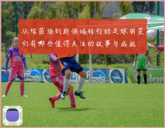 从绿茵场到新领域转行的足球明星们有哪些值得关注的故事与成就