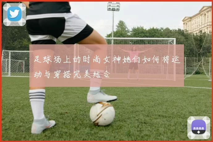 足球场上的时尚女神她们如何将运动与穿搭完美结合